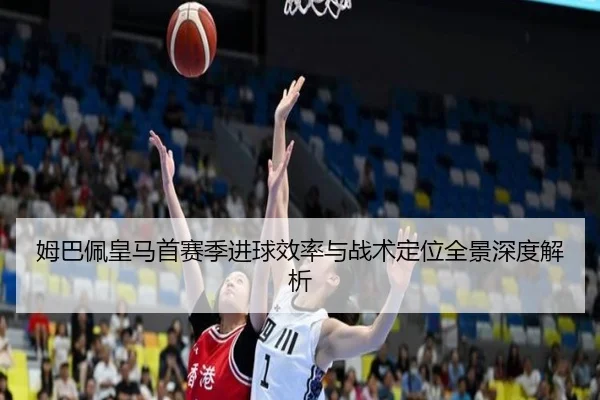 姆巴佩皇马首赛季进球效率与战术定位全景深度解析