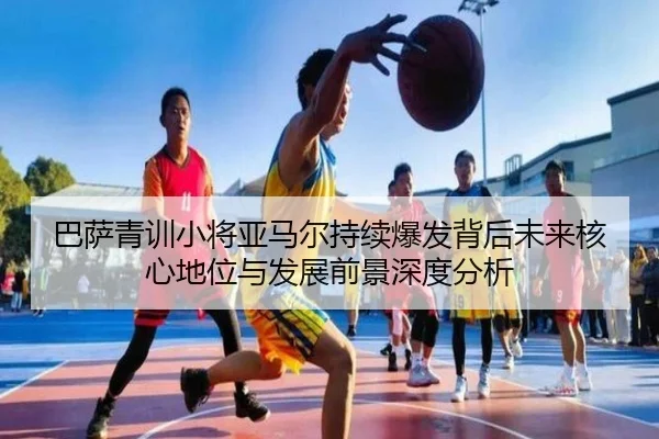巴萨青训小将亚马尔持续爆发背后未来核心地位与发展前景深度分析