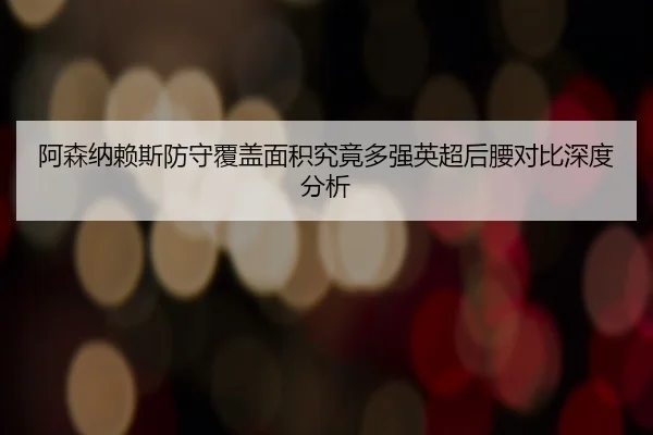 阿森纳赖斯防守覆盖面积究竟多强英超后腰对比深度分析