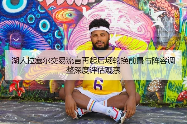 湖人拉塞尔交易流言再起后场轮换前景与阵容调整深度评估观察